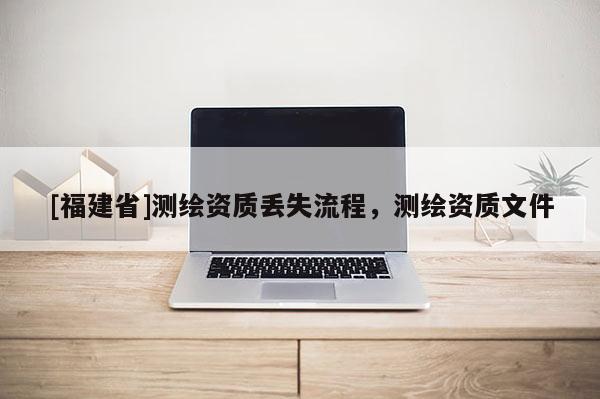 [福建省]測(cè)繪資質(zhì)丟失流程，測(cè)繪資質(zhì)文件