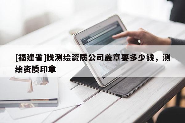 [福建省]找測(cè)繪資質(zhì)公司蓋章要多少錢，測(cè)繪資質(zhì)印章