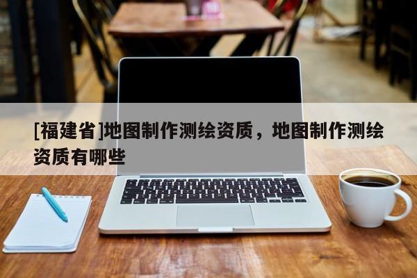 [福建省]地圖制作測繪資質(zhì)，地圖制作測繪資質(zhì)有哪些