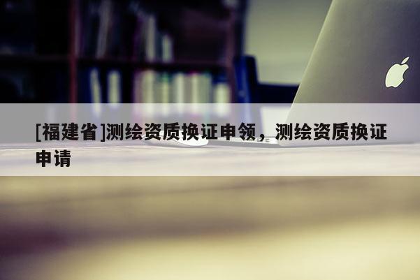 [福建省]測(cè)繪資質(zhì)換證申領(lǐng)，測(cè)繪資質(zhì)換證申請(qǐng)