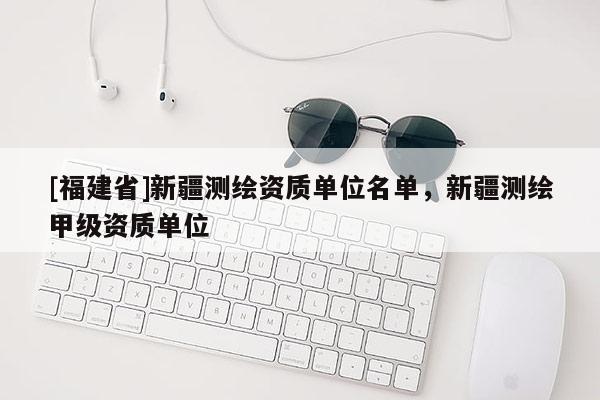 [福建省]新疆測繪資質單位名單，新疆測繪甲級資質單位