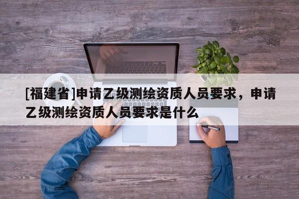 [福建省]申請(qǐng)乙級(jí)測(cè)繪資質(zhì)人員要求，申請(qǐng)乙級(jí)測(cè)繪資質(zhì)人員要求是什么