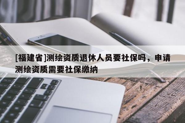 [福建省]測繪資質(zhì)退休人員要社保嗎，申請測繪資質(zhì)需要社保繳納