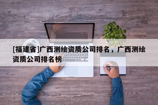 [福建省]廣西測(cè)繪資質(zhì)公司排名，廣西測(cè)繪資質(zhì)公司排名榜