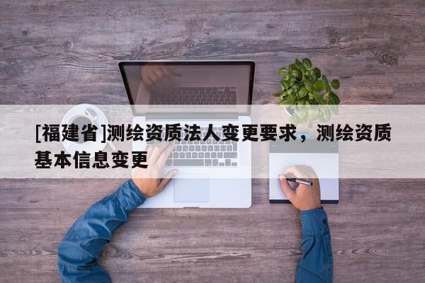 [福建省]測(cè)繪資質(zhì)法人變更要求，測(cè)繪資質(zhì)基本信息變更