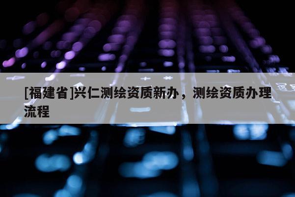 [福建省]興仁測(cè)繪資質(zhì)新辦，測(cè)繪資質(zhì)辦理流程