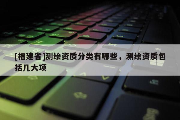 [福建省]測(cè)繪資質(zhì)分類(lèi)有哪些，測(cè)繪資質(zhì)包括幾大項(xiàng)