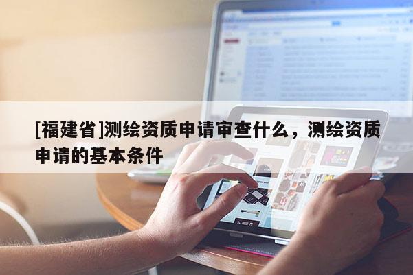 [福建省]測繪資質(zhì)申請審查什么，測繪資質(zhì)申請的基本條件