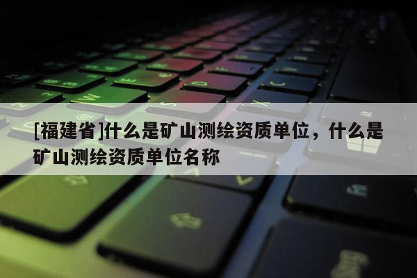 [福建省]什么是礦山測繪資質(zhì)單位，什么是礦山測繪資質(zhì)單位名稱