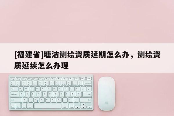 [福建省]塘沽測(cè)繪資質(zhì)延期怎么辦，測(cè)繪資質(zhì)延續(xù)怎么辦理