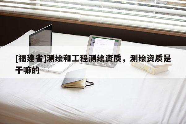 [福建省]測繪和工程測繪資質(zhì)，測繪資質(zhì)是干嘛的