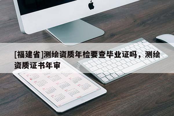 [福建省]測繪資質(zhì)年檢要查畢業(yè)證嗎，測繪資質(zhì)證書年審