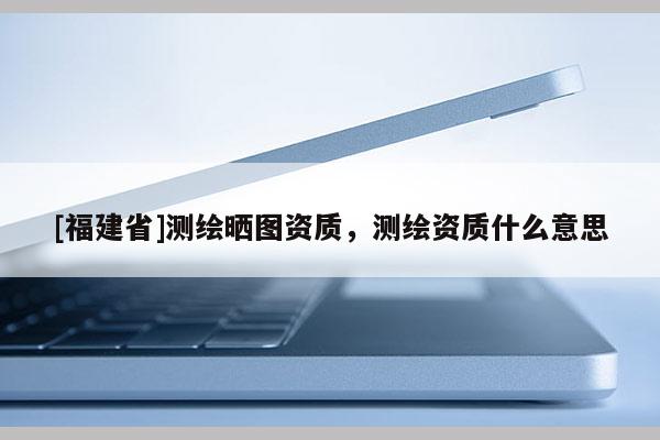 [福建省]測繪曬圖資質(zhì)，測繪資質(zhì)什么意思