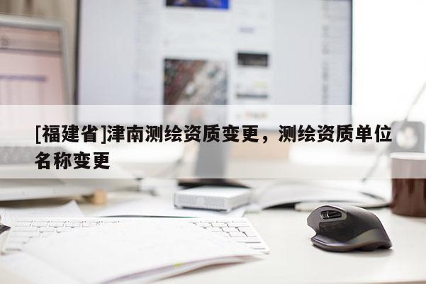 [福建省]津南測繪資質(zhì)變更，測繪資質(zhì)單位名稱變更