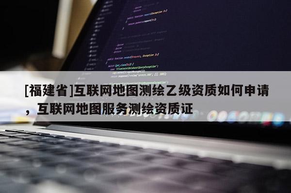 [福建省]互聯(lián)網(wǎng)地圖測(cè)繪乙級(jí)資質(zhì)如何申請(qǐng)，互聯(lián)網(wǎng)地圖服務(wù)測(cè)繪資質(zhì)證