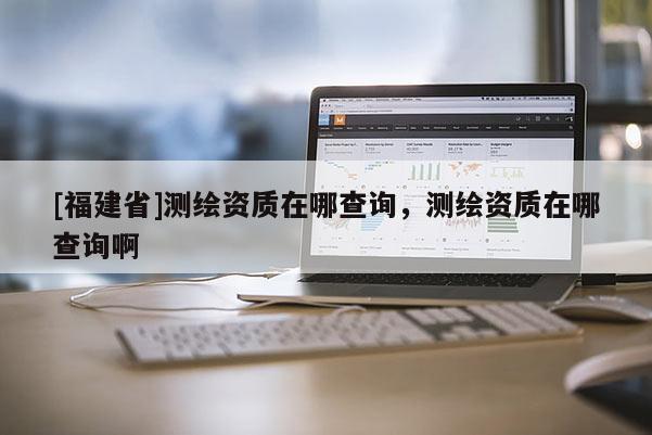 [福建省]測繪資質(zhì)在哪查詢，測繪資質(zhì)在哪查詢啊