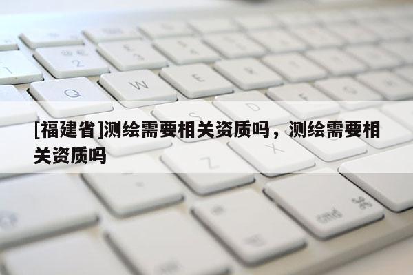 [福建省]測繪需要相關(guān)資質(zhì)嗎，測繪需要相關(guān)資質(zhì)嗎