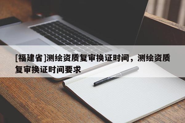 [福建省]測繪資質(zhì)復審換證時間，測繪資質(zhì)復審換證時間要求