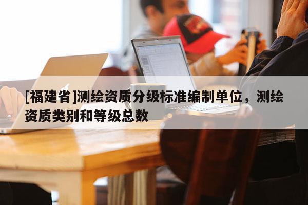 [福建省]測繪資質(zhì)分級標(biāo)準(zhǔn)編制單位，測繪資質(zhì)類別和等級總數(shù)