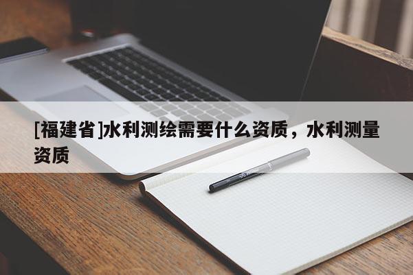 [福建省]水利測繪需要什么資質，水利測量資質