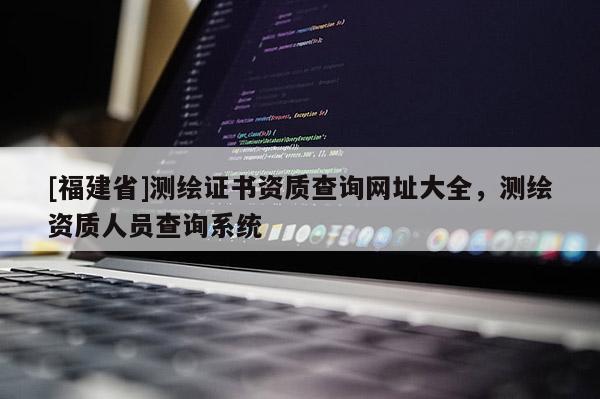 [福建省]測繪證書資質(zhì)查詢網(wǎng)址大全，測繪資質(zhì)人員查詢系統(tǒng)