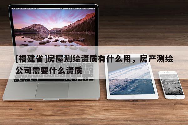 [福建省]房屋測(cè)繪資質(zhì)有什么用，房產(chǎn)測(cè)繪公司需要什么資質(zhì)