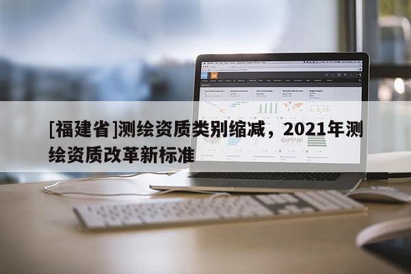 [福建省]測(cè)繪資質(zhì)類(lèi)別縮減，2021年測(cè)繪資質(zhì)改革新標(biāo)準(zhǔn)