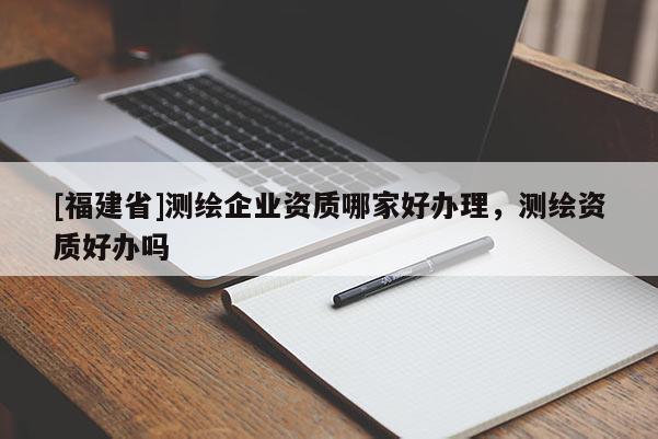 [福建省]測(cè)繪企業(yè)資質(zhì)哪家好辦理，測(cè)繪資質(zhì)好辦嗎