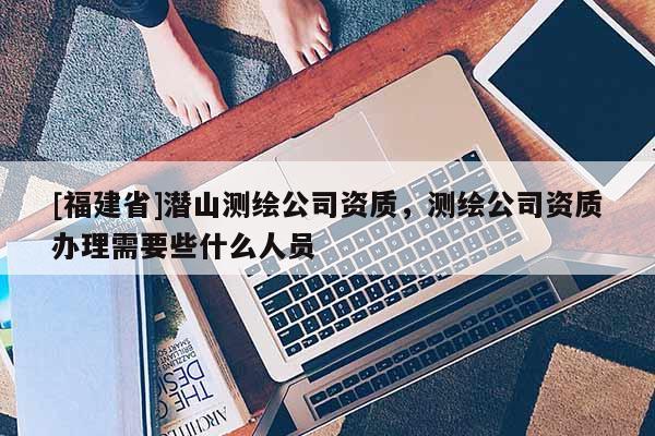 [福建省]潛山測(cè)繪公司資質(zhì)，測(cè)繪公司資質(zhì)辦理需要些什么人員