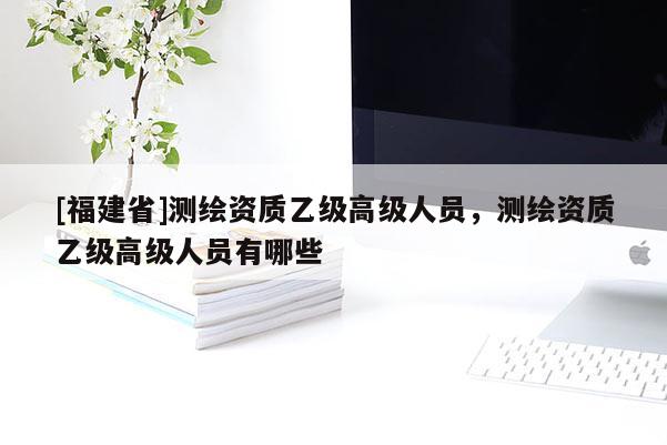[福建省]測(cè)繪資質(zhì)乙級(jí)高級(jí)人員，測(cè)繪資質(zhì)乙級(jí)高級(jí)人員有哪些