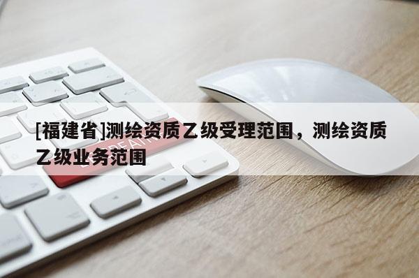 [福建省]測繪資質(zhì)乙級受理范圍，測繪資質(zhì)乙級業(yè)務(wù)范圍