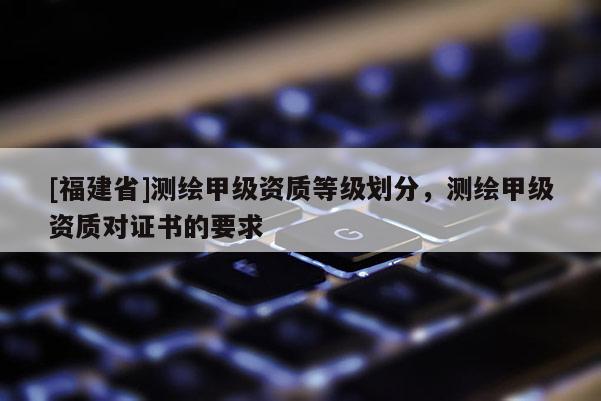 [福建省]測繪甲級資質(zhì)等級劃分，測繪甲級資質(zhì)對證書的要求