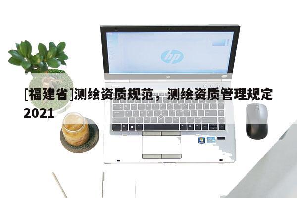 [福建省]測繪資質規(guī)范，測繪資質管理規(guī)定2021