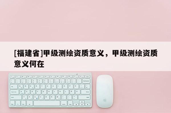 [福建省]甲級測繪資質(zhì)意義，甲級測繪資質(zhì)意義何在