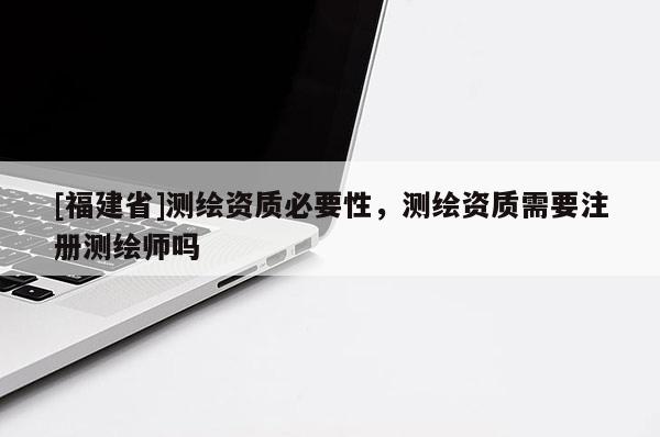 [福建省]測繪資質(zhì)必要性，測繪資質(zhì)需要注冊測繪師嗎