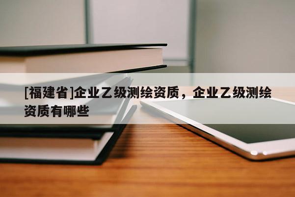[福建省]企業(yè)乙級測繪資質(zhì)，企業(yè)乙級測繪資質(zhì)有哪些