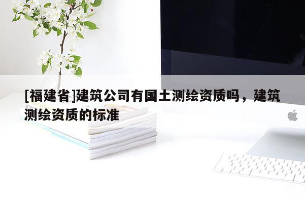 [福建省]建筑公司有國土測繪資質(zhì)嗎，建筑測繪資質(zhì)的標(biāo)準(zhǔn)