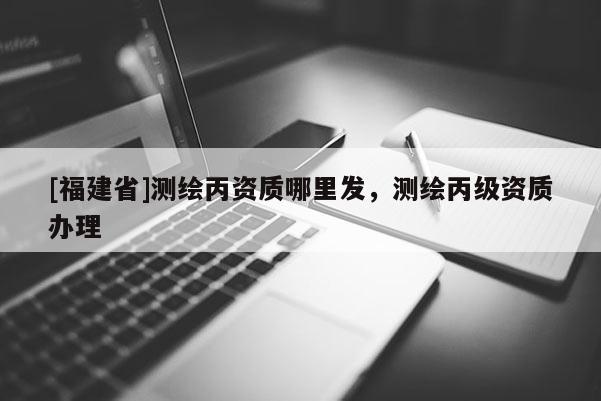 [福建省]測繪丙資質(zhì)哪里發(fā)，測繪丙級資質(zhì)辦理
