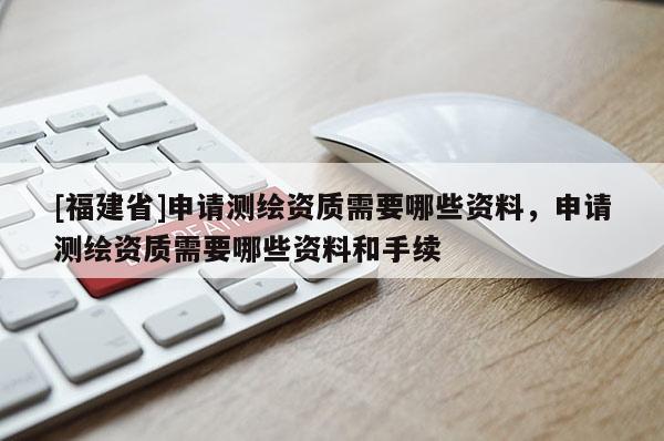 [福建省]申請測繪資質(zhì)需要哪些資料，申請測繪資質(zhì)需要哪些資料和手續(xù)