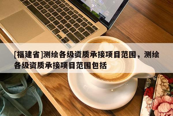 [福建省]測繪各級資質(zhì)承接項(xiàng)目范圍，測繪各級資質(zhì)承接項(xiàng)目范圍包括