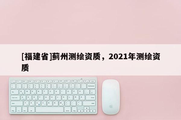 [福建省]薊州測繪資質(zhì)，2021年測繪資質(zhì)