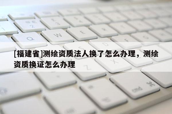 [福建省]測(cè)繪資質(zhì)法人換了怎么辦理，測(cè)繪資質(zhì)換證怎么辦理