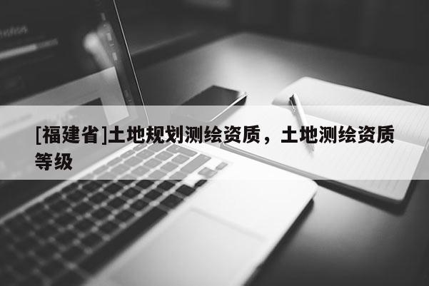 [福建省]土地規(guī)劃測(cè)繪資質(zhì)，土地測(cè)繪資質(zhì)等級(jí)