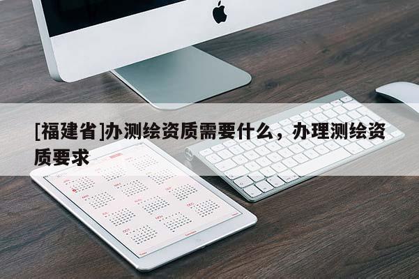 [福建省]辦測繪資質(zhì)需要什么，辦理測繪資質(zhì)要求