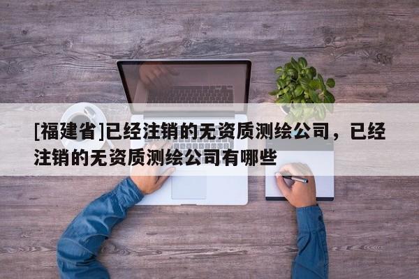 [福建省]已經(jīng)注銷的無資質測繪公司，已經(jīng)注銷的無資質測繪公司有哪些