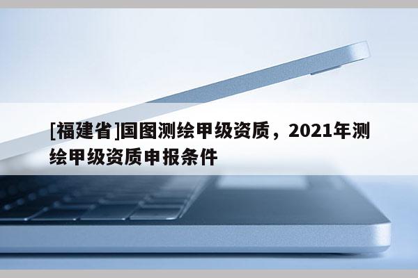 [福建省]國圖測繪甲級資質(zhì)，2021年測繪甲級資質(zhì)申報條件