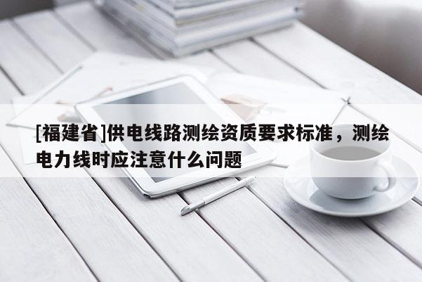[福建省]供電線(xiàn)路測(cè)繪資質(zhì)要求標(biāo)準(zhǔn)，測(cè)繪電力線(xiàn)時(shí)應(yīng)注意什么問(wèn)題