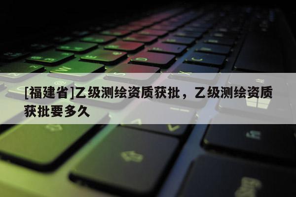 [福建省]乙級測繪資質(zhì)獲批，乙級測繪資質(zhì)獲批要多久
