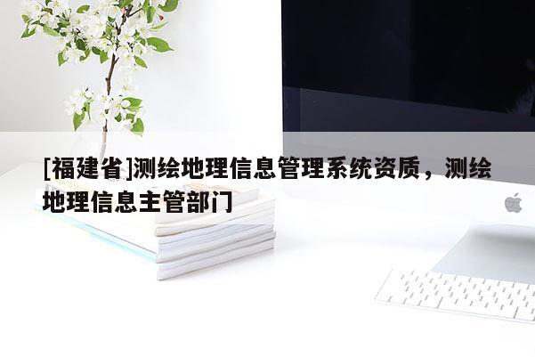 [福建省]測繪地理信息管理系統(tǒng)資質，測繪地理信息主管部門