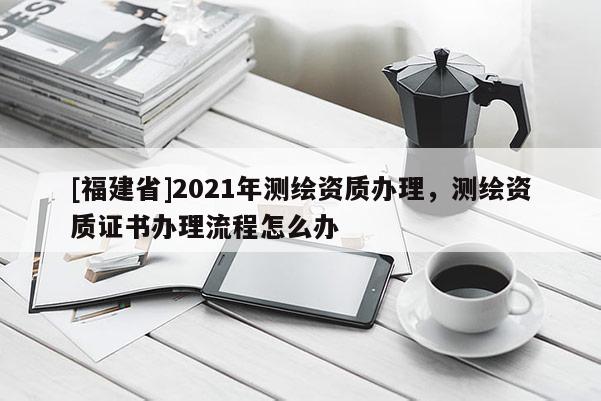 [福建省]2021年測繪資質(zhì)辦理，測繪資質(zhì)證書辦理流程怎么辦